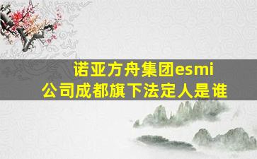 诺亚方舟集团esmi 公司成都旗下法定人是谁